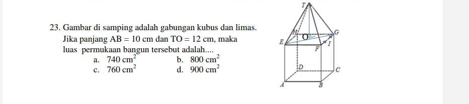 Gambar di samping adalah gabungan kubus dan limas.
Jika panjang AB=10cm dan TO=12cm , maka 
luas permukaan bangun tersebut adalah....
a. 740cm^2 b. 800cm^2
c. 760cm^2 d. 900cm^2