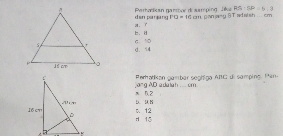 Perhatikan gambar di samping. Jika RS:SP=5:3
dan panjang PQ=16cm , panjang ST adaiah ... cm.
a. 7
b. 8
c. 10
d. 14
Perhatikan gambar segitiga ABC di samping. Pan-
jang AD adalah ... cm.
a⩽ 8,2
b⩾ 9,6
c. 12
d. 15