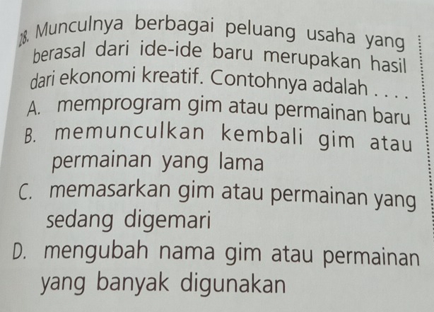 Munculnya berbagai peluang usaha yang
berasal dari ide-ide baru merupakan hasil
dari ekonomi kreatif. Contohnya adalah . . . .
A. memprogram gim atau permainan baru
B. memunculkan kembali gim atau
permainan yang lama
C. memasarkan gim atau permainan yang
sedang digemari
D. mengubah nama gim atau permainan
yang banyak digunakan