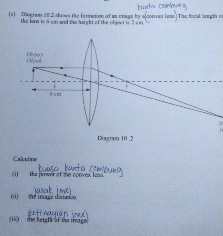 Diagram 10.2 shows the formation of an image by a convex lens. The focal length of 
the lens is 6 cm and the height of the object is 2 cm. 
Ir 
I 
Calculate 
(i) the power of the convex lens. 
(ii) the image distance. 
(iii) the height of the image!