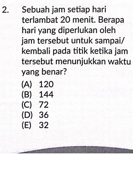 Sebuah jam setiap hari
terlambat 20 menit. Berapa
hari yang diperlukan oleh
jam tersebut untuk sampai/
kembali pada titik ketika jam
tersebut menunjukkan waktu
yang benar?
(A) 120
(B) 144
(C) 72
(D) 36
(E) 32