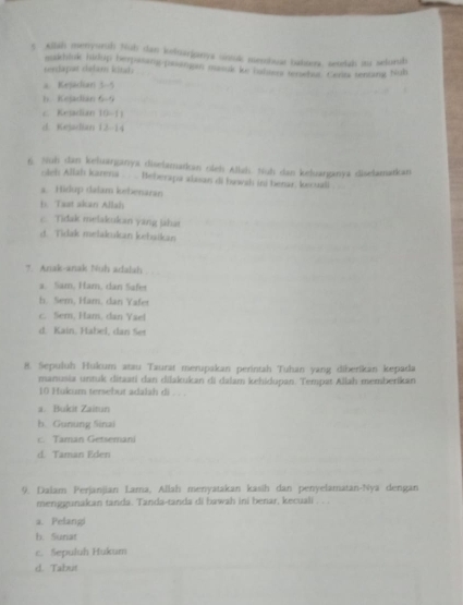 Allsh menyurh Nuh san ketoarjanys uintuk mesibuar batoors, seelak iu selurib
etkhink hirlup berpasang-poangan masuk ke iabsers tenwhut. Certs tenting Nub
sedapar delam ktan
a. Kejadkan 5-5
b. Kejadian 6-9
c. Kejadian 10-11
d. Kejadian 12-14
6. Nuh dan keluanganya diselamarkan oleh Allah. Nuh dan keluanganya diselamarkan
oleh Allah karena . . ... Beberapa alssan di hawah ini benar. kecuali
a. Hidup dalam kebenaran
b. Taat akan Allah
c. Tidak melakukan yang jahai
d. Tidak melakukan kebatkan
7 Anak-anak Nuh adalsh
a. Sam, Ham, dan Safet
Is. Sem, Ham. dan Yafer
c. Sem, Ham, dan Yael
d. Kain, Habel, dan Ser
8. Sepuluh Hukum atau Taurat merupakan perintah Tuhan yang diberikan kepada
manusia untuk ditaati dan dilakukan di dalam kehidupan. Tempat Allah memberikan
10 Hukum tersebut adalah di 
a. Bukit Zaitun
b. Gunung Sinai
c. Taman Getsemani
d. Taman Eden
9. Daiam Perjanjian Lara, Allah menyatakan kasih dan penyelamatan-Nya dengan
menggunakan tanda. Tanda-tanda di bawah ini benar, kecuali . . .
a. Pelangi
h. Sunat
c. Sepuluh Hukum
d. Tabut