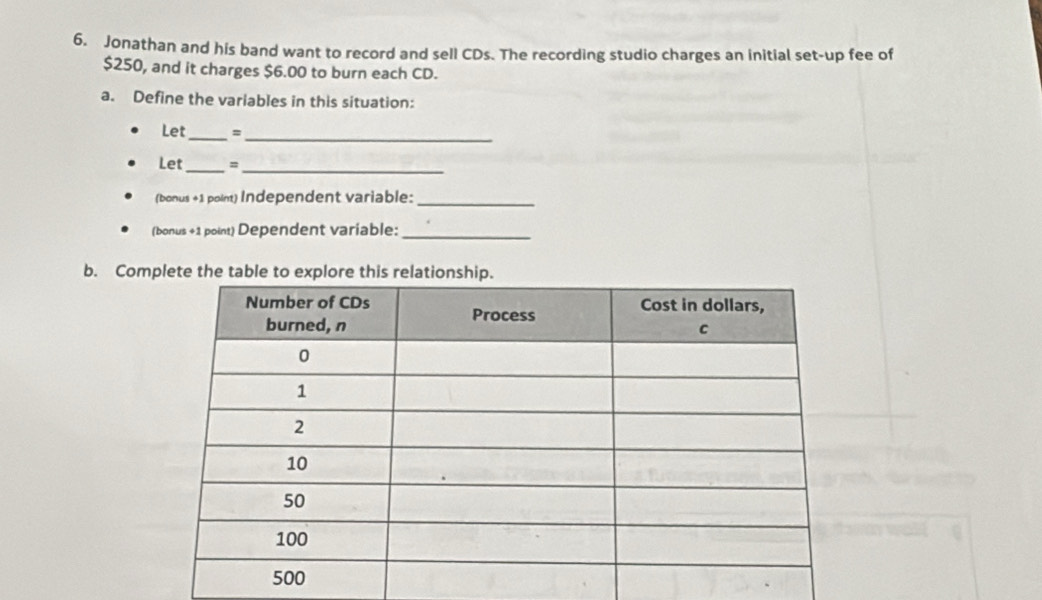 Jonathan and his band want to record and sell CDs. The recording studio charges an initial set-up fee of
$250, and it charges $6.00 to burn each CD. 
a. Define the variables in this situation: 
Let_ = 
_ 
Let_ 、_ 
(bonus +1 poin) Independent variable:_ 
(bonus +1 point) Dependent variable:_ 
b. Com