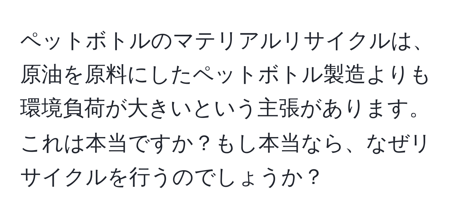 ペットボトルのマテリアルリサイクルは、原油を原料にしたペットボトル製造よりも環境負荷が大きいという主張があります。これは本当ですか？もし本当なら、なぜリサイクルを行うのでしょうか？