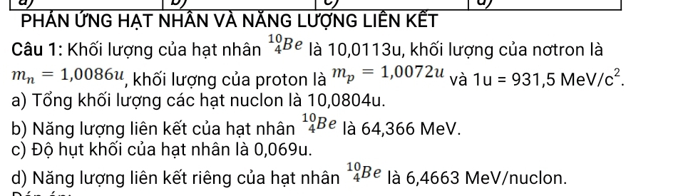 PHÁN ỨNG HẠT NHÂN VÀ NĂNG LượNG LIÊN KẾT
Câu 1: Khối lượng của hạt nhân^(10)_4Be là 10,0113u, khối lượng của nơtron là
m_n=1,0086u , khối lượng của proton là m_p=1,0072u và 1u=931,5MeV/c^2. 
a) Tổng khối lượng các hạt nuclon là 10,0804u.
b) Năng lượng liên kết của hạt nhân^(10)_4Be là 64,366 MeV.
c) Độ hụt khối của hạt nhân là 0,069u.
d) Năng lượng liên kết riêng của hạt nhân^(10)_4Be là 6,4663 MeV/nuclon.