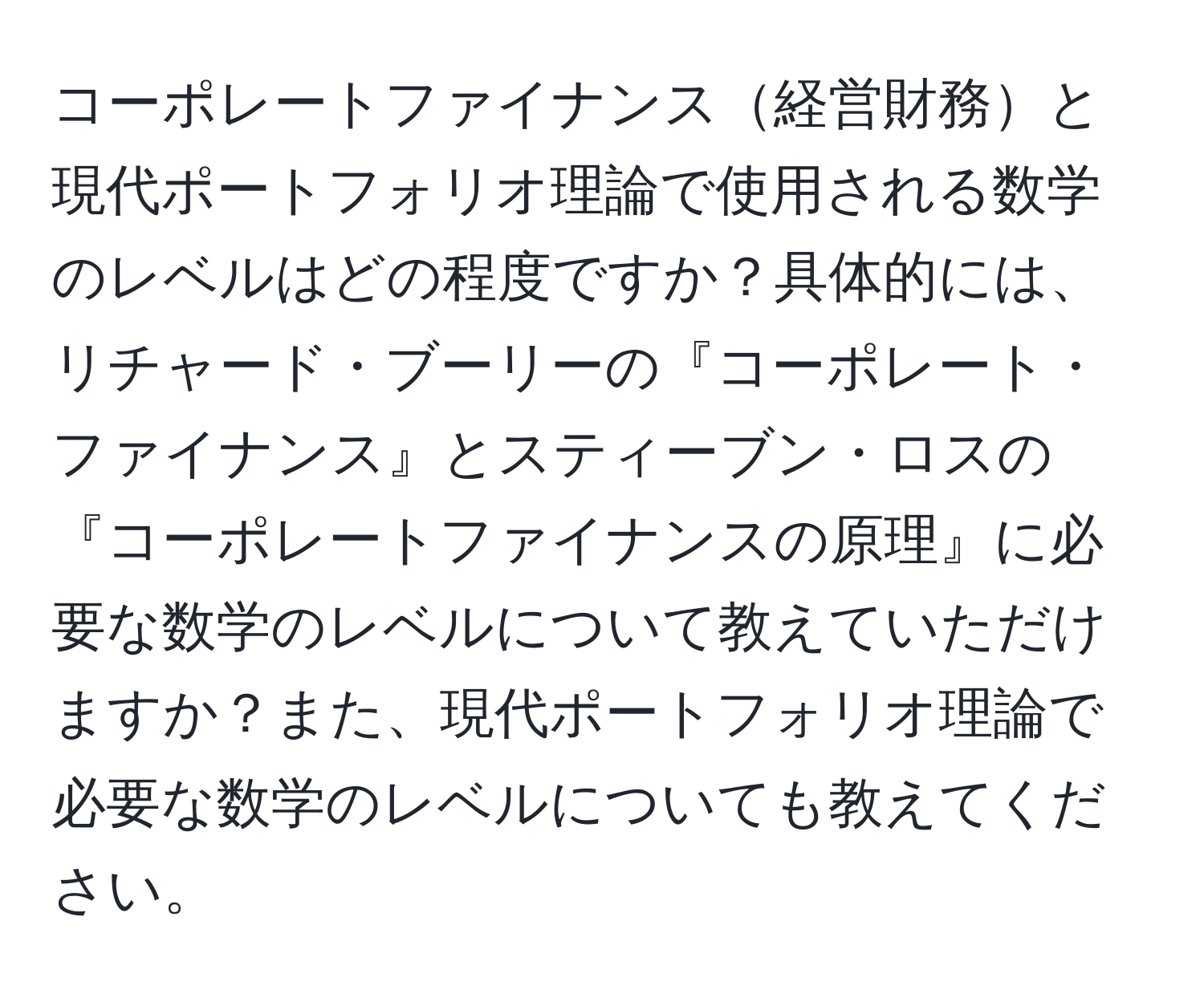 コーポレートファイナンス経営財務と現代ポートフォリオ理論で使用される数学のレベルはどの程度ですか？具体的には、リチャード・ブーリーの『コーポレート・ファイナンス』とスティーブン・ロスの『コーポレートファイナンスの原理』に必要な数学のレベルについて教えていただけますか？また、現代ポートフォリオ理論で必要な数学のレベルについても教えてください。