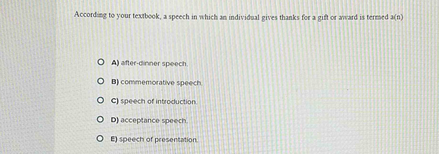 According to your textbook, a speech in which an individual gives thanks for a gift or award is termed a(n)
A) after-dinner speech.
B) commemorative speech.
C) speech of introduction.
D) acceptance speech.
E) speech of presentation.