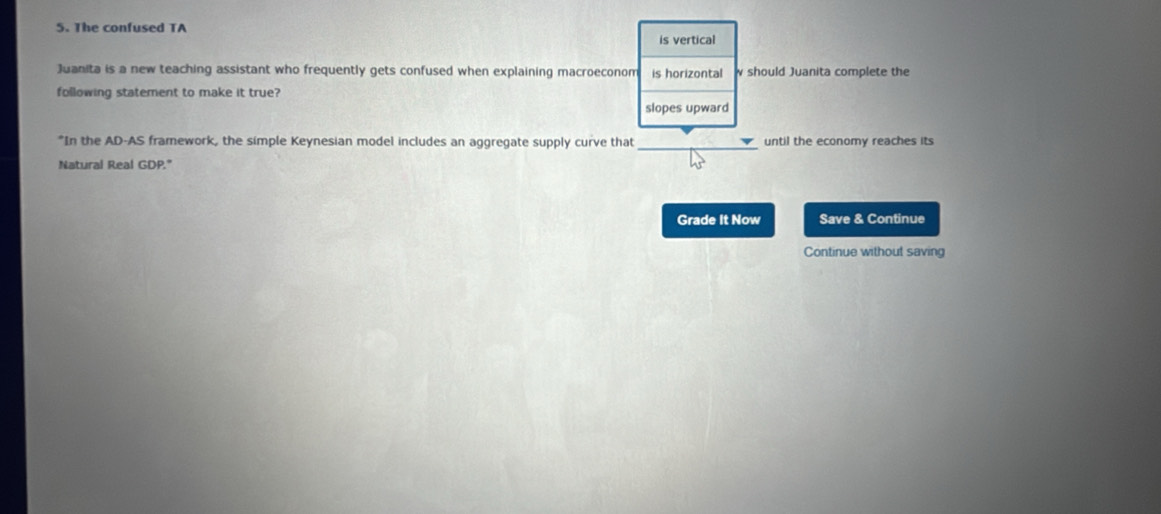 The confused TA
is vertical
Juanita is a new teaching assistant who frequently gets confused when explaining macroeconom is horizontal w should Juanita complete the
following statement to make it true?
slopes upward
*In the AD-AS framework, the simple Keynesian model includes an aggregate supply curve that _until the economy reaches its
Natural Real GDP."
Grade It Now Save & Continue
Continue without saving