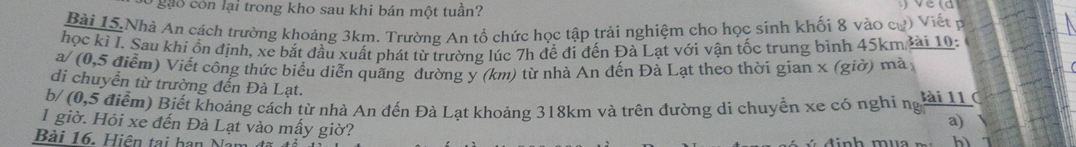 Ở gặo còn lại trong kho sau khi bán một tuần? 
Bài 15 Nhà An cách trường khoảng 3km. Trường An tổ chức học tập trải nghiệm cho học sinh khối 8 vào cự) Viết p 
học ki I. Sau khi ổn định, xe bắt đầu xuất phát từ trường lúc 7h để đi đến Đà Lạt với vận tốc trung bình 45km lài 10: 
a/ (0,5 điểm) Viết công thức biểu diễn quãng đường y (km) từ nhà An đến Đà Lạt theo thời gian x (giờ) mà 
di chuyển từ trường đến Đà Lạt. 
b/ (0,5 điểm) Biết khoảng cách từ nhà An đến Đà Lạt khoảng 318km và trên đường di chuyển xe có nghi ng tan 11/a) 
1 giờ. Hỏi xe đến Đà Lạt vào mấy giờ? 
Bài 16. Hiện tại han Na hì