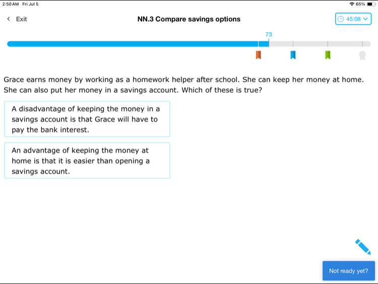 2:50AM I Fri Jul 5 65%
Exit NN.3 Compare savings options 45:08
Grace earns money by working as a homework helper after school. She can keep her money at home.
She can also put her money in a savings account. Which of these is true?
A disadvantage of keeping the money in a
savings account is that Grace will have to
pay the bank interest.
An advantage of keeping the money at
home is that it is easier than opening a
savings account.
Not ready yet?