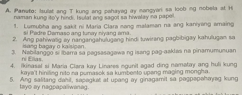 Panuto: Isulat ang T kung ang pahayag ay nangyari sa loob ng nobela at H 
naman kung ito’y hindi. Isulat ang sagot sa hiwalay na papel. 
1. Lumubha ang sakit ni Maria Clara nang malaman na ang kaniyang amaing 
si Padre Damaso ang tunay niyang ama. 
2. Ang pahiwatig ay nangangahulugang hindi tuwirang pagbibigay kahulugan sa 
isang bagay o kaisipan. 
3. Nabilanggo si Ibarra sa pagsasagawa ng isang pag-aaklas na pinamumunuan 
ni Elias. 
4. Ikinasal si Maria Clara kay Linares ngunit agad ding namatay ang huli kung 
kaya’t hiniling nito na pumasok sa kumbento upang maging mongha. 
5. Ang salitang dahil, sapagkat at upang ay ginagamit sa pagpapahayag kung 
tayo ay nagpapaliwanag.