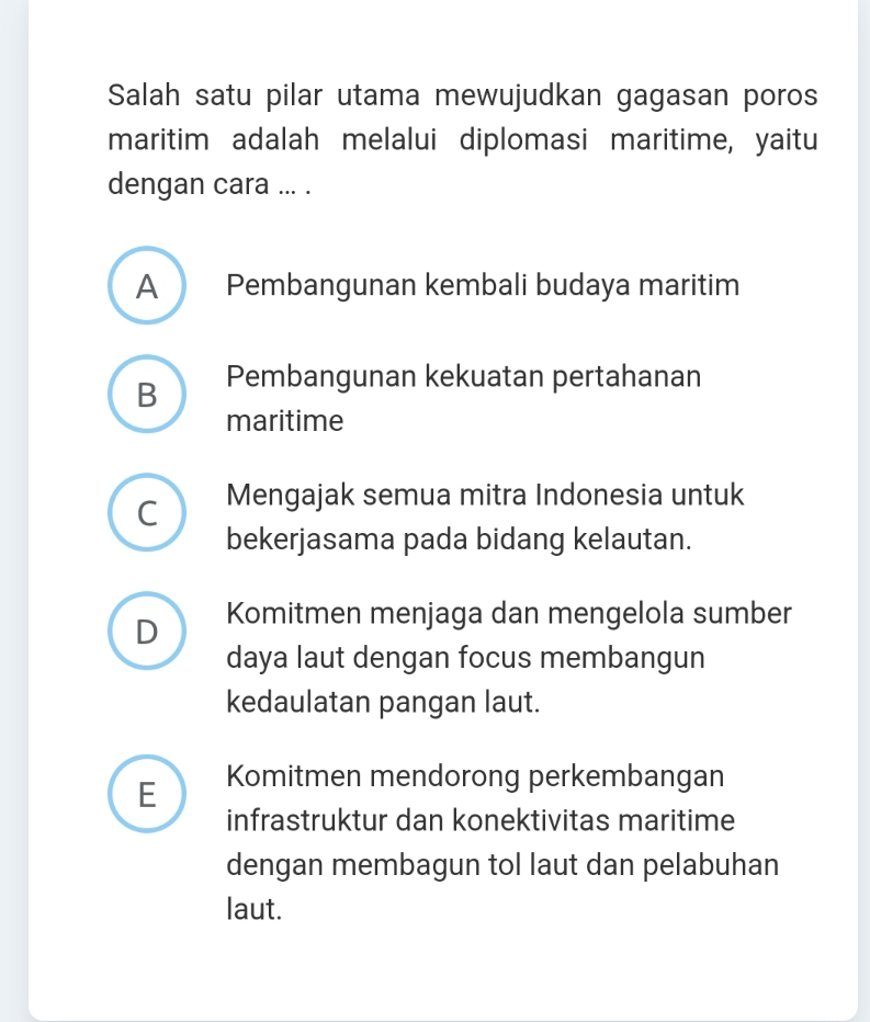 Salah satu pilar utama mewujudkan gagasan poros
maritim adalah melalui diplomasi maritime, yaitu
dengan cara ... .
A Pembangunan kembali budaya maritim
B Pembangunan kekuatan pertahanan
maritime
C Mengajak semua mitra Indonesia untuk
bekerjasama pada bidang kelautan.
D Komitmen menjaga dan mengelola sumber
daya laut dengan focus membangun
kedaulatan pangan laut.
E Komitmen mendorong perkembangan
infrastruktur dan konektivitas maritime
dengan membagun tol laut dan pelabuhan
laut.