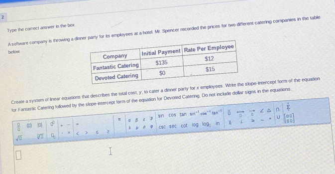 Type the correct answer in the box. 
A.software company is throwing a dy for its employees at a hotel. Mr. Spencer recorded the prices for two different catering companies in the table 
below 
Create a system of linear equations that describes the total cost, y, to cater a dinner party for x employeespe-intercept form of the equation 
for Fantastic Catering followed by the slope-intercept form of the equation for Devoted Catering. Do not include dollar signs in the equations.
 0/0  () |0| 0° + - s a β sin cos tan sin^(-1) cos" tan overline □  0 n / n
sumlimits°
π
U 
sqrt(□ ) sqrt[□](□ ) □ _□  χ < > 2 A μ ρ φ csc sec cot log log _0 In