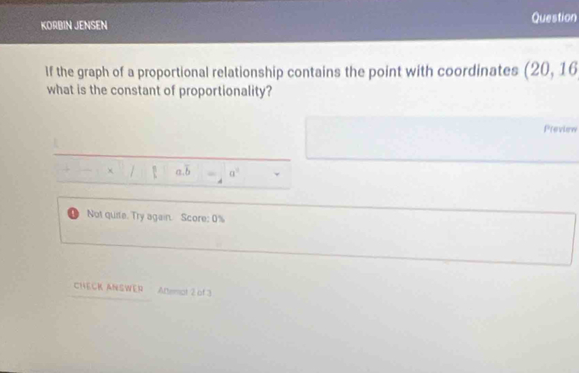 KORBIN JENSEN Question
If the graph of a proportional relationship contains the point with coordinates (20,16
what is the constant of proportionality?
Preview
a. overline b a^2
Not quite. Try again. Score: 0%
CHECK ANSWER ADemot 2 of 3