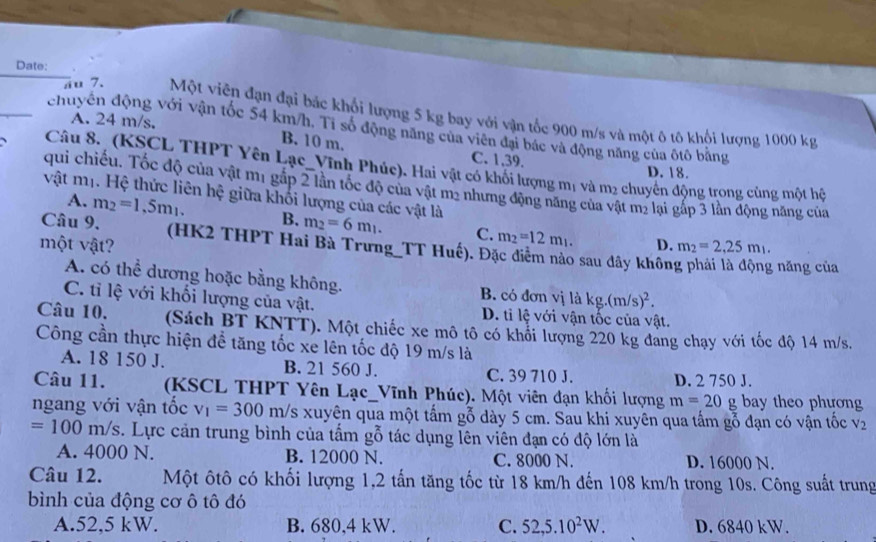 Date:
su 7. Một viên đạn đại bắc khổi lượng 5 kg bay với vận tốc 900 m/s và một ô tô khội lượng 1000 kg
chuyên động với vận tốc 54 km/h. Ti số động năng của viên đại bắc và động năng của ôtô bằng
A. 24 m/s. B. 10 m. C. 1,39.
Câu 8. (KSCL THPT Yên Lạc_Vĩnh Phúc). Hai vật có khối lượng mị và m2 chuyển động trong cùng một hệ
D. 18.
qui chiếu. Tốc độ của vật m1 gắp 2 lần tốc độ của vật m2 nhưng động năng của vật m2 lại gấp 3 lần động năng của
vật mị. Hệ thức liên hệ giữa khối lượng của các vật là
A. m_2=1.5m_1. B. m_2=6m_1. C. m_2=12m_1.
Câu 9. (HK2 THPT Hai Bà Trưng_TT Huế). Đặc điểm nào sau dây khôn
một vật? D. m_2=2,25m_1.
g năng của
A. có thể dương hoặc bằng không. B. có đơn vị là kg.(m/s)^2.
C. tỉ lệ với khối lượng của vật. D. tỉ lệ với vận tốc của vật.
Câu 10. (Sách BT KNTT). Một chiếc xe mô tô có khổi lượng 220 kg đang chạy với tốc độ 14 m/s.
Công cần thực hiện để tăng tốc xe lên tốc độ 19 m/s là
A. 18 150 J. B. 21 560 J. C. 39 710 J. D. 2 750 J.
Câu 11. (KSCL THPT Yên Lạc_Vĩnh Phúc). Một viên đạn khối lượng m=20g bay theo phương
ngang với vận tốc v_1=300m/s Es xuyên qua một tấm gỗ dày 5 cm. Sau khi xuyên qua tấm gỗ đạn có vận tốc V_2
=100m/s c. Lực cản trung bình của tấm gỗ tác dụng lên viên đạn có độ lớn là
A. 4000 N. B. 12000 N. C. 8000 N. D. 16000 N.
Câu 12. Một ôtô có khối lượng 1,2 tấn tăng tốc từ 18 km/h đến 108 km/h trong 10s. Công suất trung
bình của động cơ ô tô đó
A.52,5 kW. B. 680,4 kW. C. 52,5.10^2W. D. 6840 kW.