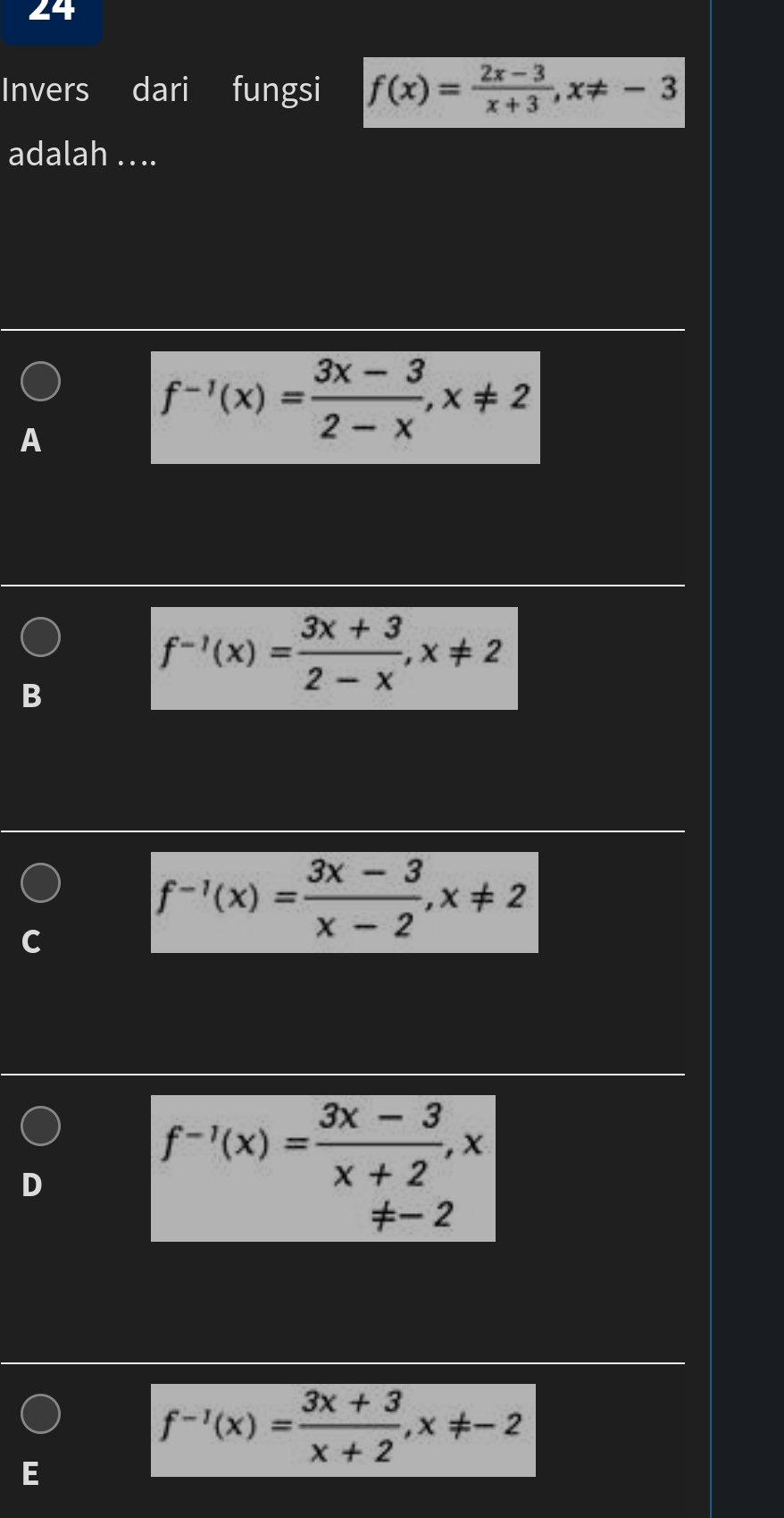 Invers dari fungsi f(x)= (2x-3)/x+3 , x!= -3
adalah ...
A
f^(-1)(x)= (3x-3)/2-x , x!= 2
B
f^(-1)(x)= (3x+3)/2-x , x!= 2
f^(-1)(x)= (3x-3)/x-2 , x!= 2
f^(-1)(x)= (3x-3)/x+2 , x
f^(-1)(x)= (3x+3)/x+2 , x!= -2