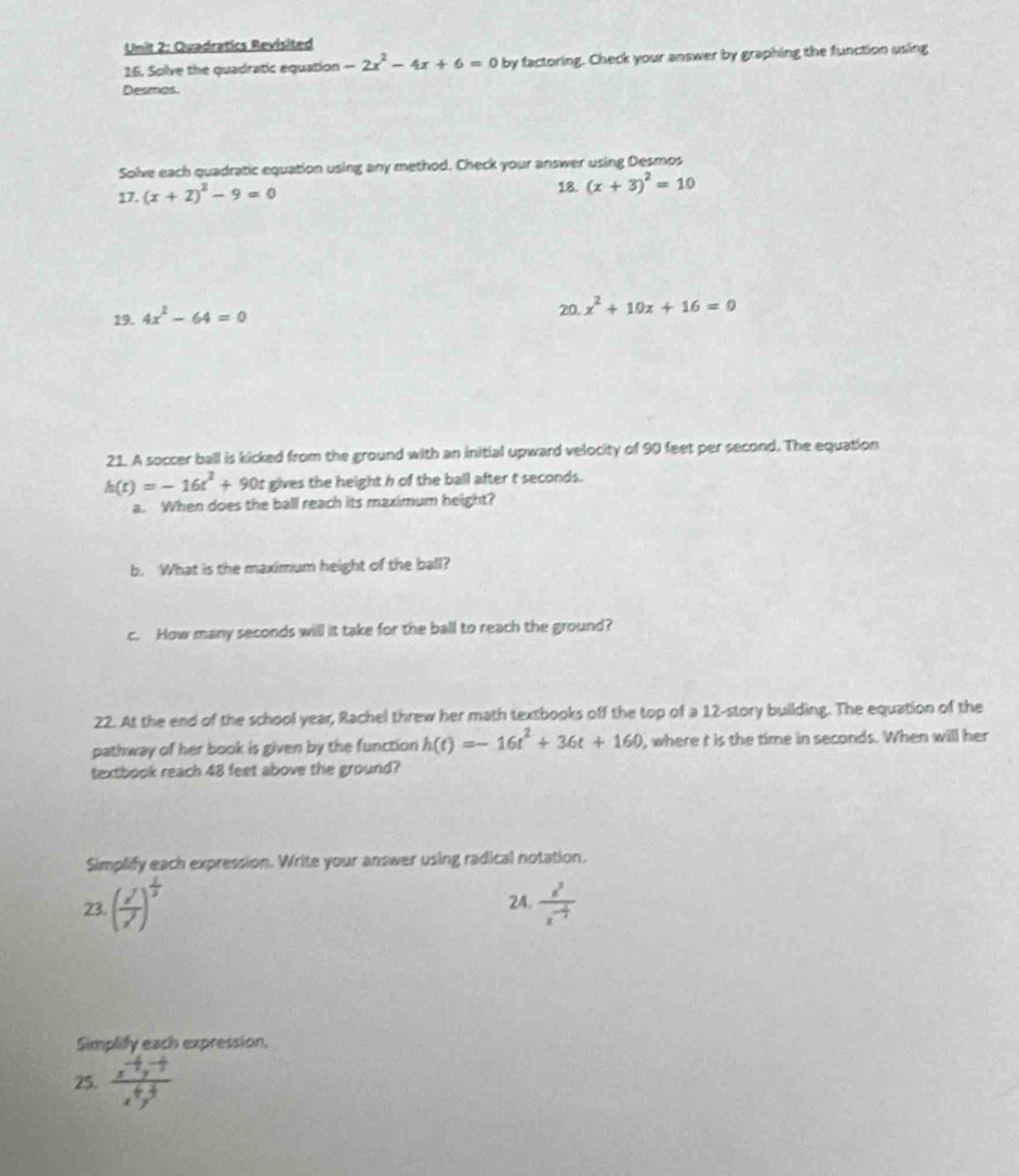 Quadratics Revisited 
16. Solve the quadratic equation -2x^2-4x+6=0 by factoring. Check your answer by graphing the function using 
Desmas. 
Solve each quadratic equation using any method. Check your answer using Desmps 
17. (x+2)^2-9=0 18. (x+3)^2=10
19. 4x^2-64=0
20. x^2+10x+16=0
21. A soccer ball is kicked from the ground with an initial upward velocity of 90 feet per second. The equation
h(t)=-16t^2+90t gives the height h of the ball after t seconds. 
a. When does the ball reach its maximum height? 
b. What is the maximum height of the ball? 
c. How many seconds will it take for the ball to reach the ground? 
22. At the end of the school year, Rachel threw her math textbooks off the top of a 12 -story building. The equation of the 
pathway of her book is given by the function h(t)=-16t^2+36t+160 , where t is the time in seconds. When will her 
textbook reach 48 feet above the ground? 
Simplify each expression. Write your answer using radical notation. 
23. (frac x^(frac 1)3x^7)^ 1/3  24. frac z^3z^(-frac 1)3
Simplify each expression. 
25.  (x^(-4)y^(-5))/x^6y^4 