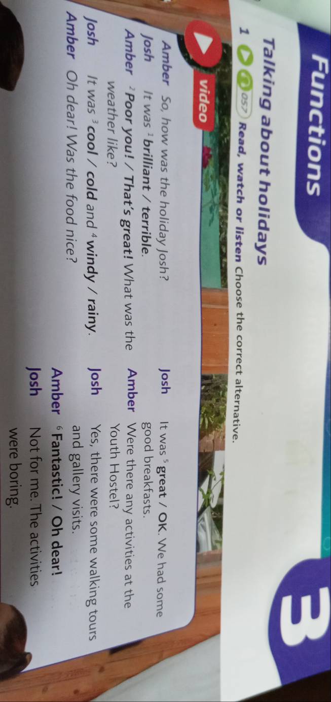 Functions 
3 
Talking about holidays 
1 Dos7 Read, watch or listen Choose the correct alternative. 
video 
Amber So, how was the holiday Josh? Josh It was ⁵ great / OK. We had some 
Josh It was ¹ brilliant / terrible. good breakfasts. 
Amber ² Poor you! / That’s great! What was the Amber Were there any activities at the 
weather like? Youth Hostel? 
Josh It was ³ cool / cold and ⁴ windy / rainy. Josh Yes, there were some walking tours 
Amber Oh dear! Was the food nice? and gallery visits. 
Amber ∘Fantastic! / Oh dear! 
Josh Not for me. The activities 
were boring.
