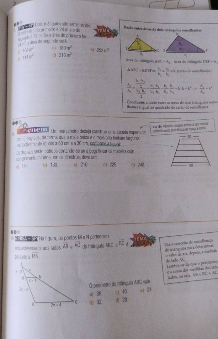 ( 9 Dois triânguios são semelhantes Razão entre áreas de dois triângulos semelhantes
primetro do primeiro é 24 m e o do
segundo é 72 m. Se a área do primeiro for
2 a_100 a área do segundo será
o 108m^2 c) 180m^2 e) 252m^2
D 144m^2 d) 216m^2
Área do triângulo ABC=A Área do triângulo DEF=A_1
△ ABC-△ DEFRightarrow frac b_1b_2=frac h_1h_2=k (razão de semelhança)
frac A_1A_2=frac frac h_1.h_22frac h_2· h_22=frac b_1· h_1h_2· h_2=frac h_1h_2· h_1=k^2Rightarrow frac A_1A_2=k^2
Conclusão: a razão entre as áreas de dois triângulos seme
lhantes é igual ao quadrado da razão de semelhança.
.0D
C2 H8 Resolver situação-problema que envorva
SO1O 1 Um marceneiro deseja construir uma escada trapezoidal conhecimentos geométricos de espaço e forma.
com 5 degraus, de forma que o mais baixo e o mais alto tenham larguras
respectivamente iguais a 60 cm e a 30 cm, conforme a figura:
Os degraus serão obtidos cortando-se uma peça linear de madeira cujo
comprimento mínimo, em centímetros, deve ser:
a) 144. b) 180. c) 210. d) 225. e) 240.
10 (UNISA — SP) Na figura, os pontos M e N pertencem
Use o conceito de semelhança
respectivamente aos lados overline AB e overline AC do triângulo ABC ,eoverline BC TEMA
de triângulos para determinar
paralelo a overline MN
o valor de x e, depois, a medida
do lado AC.
Lembre-se de que o perímetro
é a soma das medidas dos três
lados, ou seja. AB+BC+AC
O perímetro do triângulo ABC vale
a) 36. c) 40. ω 24.
b) 32. d) 28.