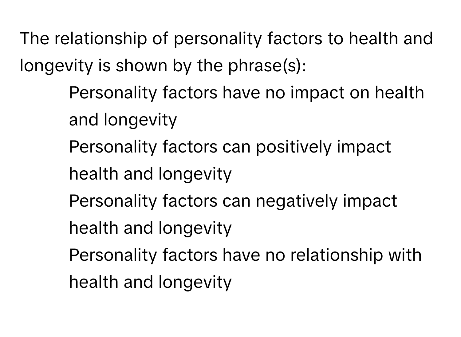 The relationship of personality factors to health and longevity is shown by the phrase(s):

1) Personality factors have no impact on health and longevity
2) Personality factors can positively impact health and longevity
3) Personality factors can negatively impact health and longevity
4) Personality factors have no relationship with health and longevity