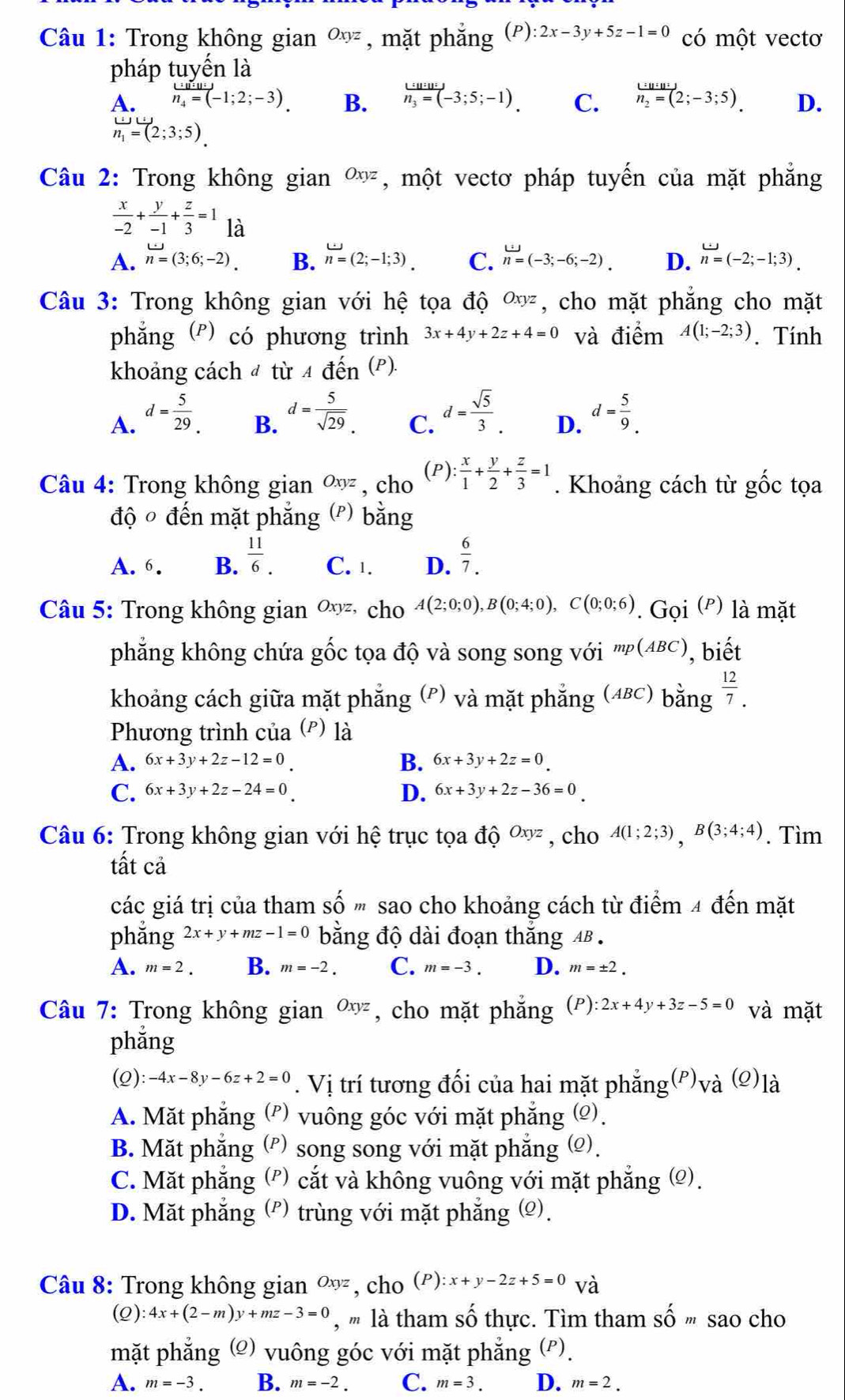 Trong không gian Oxyz , mặt phắng (P):2x-3y+5z-1=0 có mhat Ot vectơ
pháp tuyến là
A. frac u_u=(-1;2;-3). B. h_3=(-3;5;-1). C. frac u_2n_2=(2;-3;5). D.
n_1=(2;3;5).
Câu 2: Trong không gian Oxyz , một vectơ pháp tuyến của mặt phẳng
 x/-2 + y/-1 + z/3 =1 là
A. n=(3;6;-2). B. n=(2;-1;3). C. n=(-3;-6;-2). D. n=(-2;-1;3).
Câu 3: Trong không gian với hệ tọa độ , cho mặt phẳng cho mặt
phẳng (°) có phương trình 3x+4y+2z+4=0 và điểm A(1;-2;3). Tính
khoảng cách đ từ 4 đến (P).
B. d= 5/sqrt(29) .
C. d= sqrt(5)/3 .
A. d= 5/29 . d= 5/9 .
D.
(P)
Câu 4: Trong không gianOxyz , cho : x/1 + y/2 + z/3 =1. Khoảng cách từ gốc tọa
độ đến mặt phẳng  (P) bang
A. 6. B.  11/6 . C. 1. D.  6/7. 
Câu 5: Trong không gian ∞ cho A(2;0;0),B(0;4;0),C(0;0;6). Gọi (º) là mặt
phẳng không chứa gốc tọa độ và song song với mp(ABC) , biết
khoảng cách giữa mặt phẳng (P) và mặt phẳng (48c) bằng  12/7 .
Phương trình của (²) là
B.
A. 6x+3y+2z-12=0 6x+3y+2z=0
C. 6x+3y+2z-24=0 D. 6x+3y+2z-36=0
Câu 6: Trong không gian với hệ trục tọa dhat QOxyz , cho A(1;2;3),B(3;4;4). Tìm
tất cả
các giá trị của tham số " sao cho khoảng cách từ điểm 4 đến mặt
phẳng 2x+y+mz-1=0 bằng độ dài đoạn thắng AB .
A. m=2. B. m=-2. C. m=-3. D. m=± 2.
Câu 7: Trong không gian Oxyz , cho mặt phẳng (P):2x+4y+3z-5=0 và mặt
phǎng
(Q) :-4x-8y-6z+2=0. Vị trí tương đối của hai mặt phẳng(P), V' ` (2)là
A. Mặt phẳng (?) vuông góc với mặt phẳng (Ω).
B. Mặt phẳng (ρ) song song với mặt phẳng (Ω).
C. Mặt phẳng (") cắt và không vuông với mặt phẳng (©).
D. Mặt phẳng (P) trùng với mặt phẳng (Ω).
Câu 8: Trong không gian Oxyz , cho (F ) :x+y-2z+5=0 và
(Q) 4x+(2-m)y+mz-3=0 , '' là tham số thực. Tìm tham Shat Om sao cho
mặt phẳng g (2) vuông góc với mặt phẳng (P).
A. m=-3. B. m=-2. C. m=3. D. m=2.