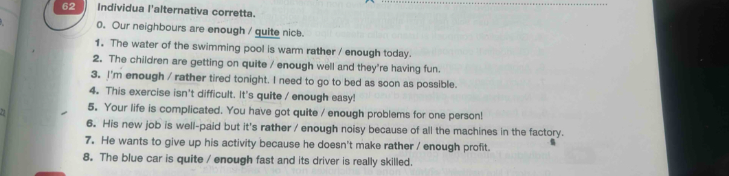 Individua l'alternativa corretta. 
0. Our neighbours are enough / quite nice. 
1. The water of the swimming pool is warm rather / enough today. 
2. The children are getting on quite / enough well and they're having fun. 
3. I'm enough / rather tired tonight. I need to go to bed as soon as possible. 
4. This exercise isn't difficult. It's quite / enough easy! 
22 
5. Your life is complicated. You have got quite / enough problems for one person! 
6. His new job is well-paid but it's rather / enough noisy because of all the machines in the factory. 
7. He wants to give up his activity because he doesn't make rather / enough profit. 
8. The blue car is quite / enough fast and its driver is really skilled.