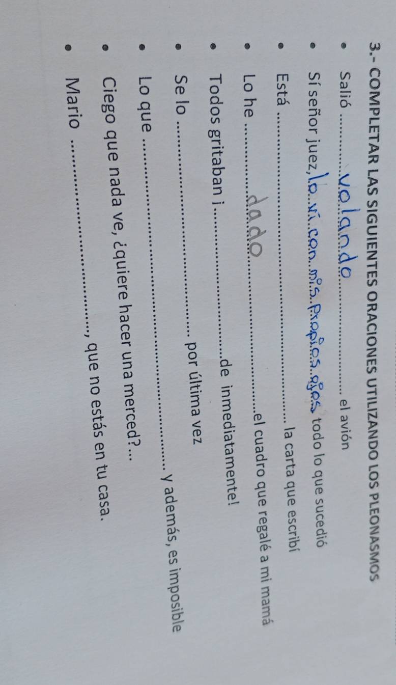3.- COMPLETAR LAS SIGUIENTES ORACIONES UTILIZANDO LOS PLEONASMOS 
Salió _el avión 
Sí señor juez,_ 
todo lo que sucedió 
Está_ 
la carta que escribí 
Lo he _el cuadro que regalé a mi mamá 
Todos gritaban i_ de inmediatamente! 
Se lo _por última vez 
y además, es imposible 
Lo que 
_ 
Ciego que nada ve, ¿quiere hacer una merced?... 
Mario _, que no estás en tu casa.