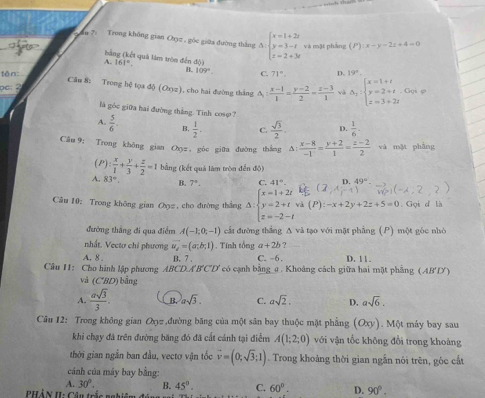 Ấu 7: Trong không gian Oyz , góc giữa đường thắng ∆ beginarrayl x=1+2i y=3-i z=2+3iendarray. và mật phảng (P):x-y-2z+4=0
bằng (kết quả làm tròn đến độ)
A. |6|^circ 
tên:
B. 109°. C.
pe: 2 71°. D. 19°.
Câu 8: Trong hệ tọa độ (Oxyz), cho hai đường thắng A : (x-1)/1 = (y-2)/2 = (z-3)/1  và Delta _2:beginarrayl x=1+t y=2+t z=3+2tendarray. Goi φ
là góc giữa hai đường thắng. Tinh cosφ ?
A.  5/6  B.  1/2 . C.  sqrt(3)/2 . D.  1/6 .
Cân 9; Trong không gian Oz , gòc giữa đường thắng △ : (x-8)/-1 = (y+2)/1 = (z-2)/2  và mặt phẳng
(P)  x/1 + y/3 + z/2 =1 (bằng (kết quả lâm tròn đến độ)
A. 83°, B. 7°. C. 41°. D. 49°
Câu 10: Trong không gian Cọ#, cho đường thắng Δ: beginarrayl x=1+2t y=2+twh(P):-x+2y+2z+5=0 z=-2-tendarray.. Gọi d là
đường thắng đi qua điểm A(-1,0,-1) cất đường thắng Δ và tạo với mặt phầng (P) một góc nhỏ
nhất. Vectơ chỉ phương vector u_2=(a;b;1). Tính tổng a+2b ?
A. 8 . B. 7 . C. −6. D. 11.
Cầu H: Cho hình lập phương ABCD.A'B'C'D' có cạnh bằng_ư . Khoảng cách giữa hai mặt phẳng (AB'D)
và (CBD) bằng
A.  asqrt(3)/3 . B. asqrt(3). C. asqrt(2). D. asqrt(6).
Cầu 12: Trong không gian Oợz ,đường băng của một sân bay thuộc mặt phẳng (Oxy). Một máy bay sau
khi chạy đã trên đường băng đó đã cất cánh tại điểm A(1;2;0) với vận tốc không đổi trong khoảng
thời gian ngắn ban đầu, vectơ vận tốc vector v=(0;sqrt(3);1). Trong khoảng thời gian ngẫn nói trên, góc cất
cánh của máy bay bằng:
A 30°. B. 45°. C. 60°. D. 90°.
PHả N HI: Câu trần nnhiệm