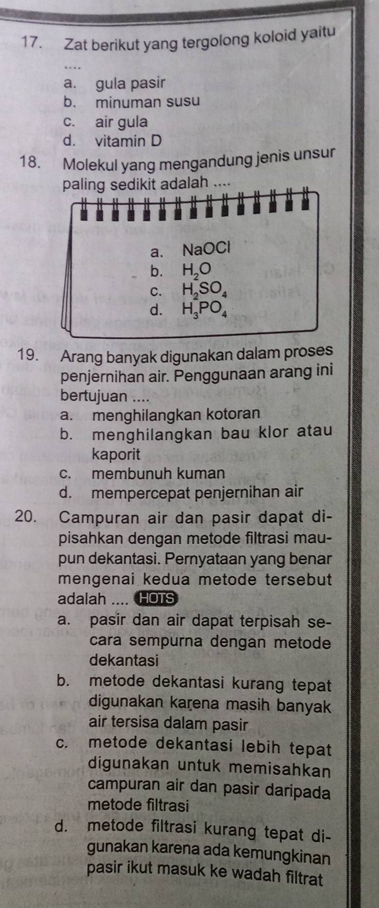 Zat berikut yang tergolong koloid yaitu
a. gula pasir
b. minuman susu
c. air gula
d. vitamin D
18. Molekul yang mengandung jenis unsur
paling sedikit adalah ....
a. NaOCl
b. H_2O
C. H_2SO_4
d. H_3PO_4
19. Arang banyak digunakan dalam proses
penjernihan air. Penggunaan arang ini
bertujuan ....
a. menghilangkan kotoran
b. menghilangkan bau klor atau
kaporit
c. membunuh kuman
d. mempercepat penjernihan air
20. Campuran air dan pasir dapat di-
pisahkan dengan metode filtrasi mau-
pun dekantasi. Pernyataan yang benar
mengenai kedua metode tersebut
adalah ....HOTS
a. pasir dan air dapat terpisah se-
cara sempurna dengan metode
dekantasi
b. metode dekantasi kurang tepat
digunakan karena masih banyak
air tersisa dalam pasir
c. metode dekantasi lebih tepat
digunakan untuk memisahkan
campuran air dan pasir daripada
metode filtrasi
d. metode filtrasi kurang tepat di-
gunakan karena ada kemungkinan
pasir ikut masuk ke wadah filtrat