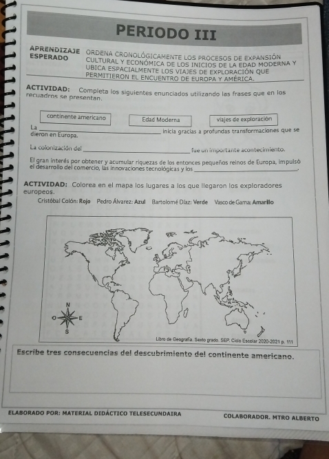 PERIODO III 
ESPERADO APRENDIZAJE ORDENA CROnOlóGICAmente loS procesos de expAnsIón 
CULTURAL Y ECONÓMICA DE LOS INICIOS DE LA EDAD MODERNA Y 
UBICA ESPACIALMENTE LOS VIAJES DE EXPLORACIÓN QUE 
PERMItIErOn el encuENtro de Europa y américa. 
ACTIVIDAD: Completa los siguientes enunciados utilizando las frases que en los 
recuadros se presentan. 
continente americano Edad Moderna 
_ 
La viajes de exploración 
_inicia grácías a profundas transformaciones que se 
dieron en Europa. 
La colonización del _fue un importante acontecimiento. 
El gran interés por obtener y acumular riquezas de los entonces pequeños reinos de Europa, impulsó 
el desarrollo del comercio, las innovaciones tecnológicas y los_ 
ACTIVIDAD: Colorea en el mapa los lugares a los que llegaron los exploradores 
europeos. 
Cristóbal Colón: Rojo Pedro Álvarez: Azul Bartolomé Díaz: Verde Vasco de Gama: Amarillo 
Escribe tres consecuencias del descubrimiento del continente americano. 
ELABORADO POR: MATERIAL DIDÁCTICO TELESECUNDAIRA COLABORADOR. MTRO ALBERTO