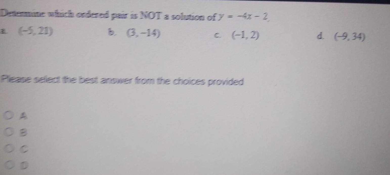 Detenmine which osdered pair is NOT a solution of y=-4x-2
(-5,21)
b (3,-14)
C. (-1,2) d (-9,34)
Please select the best answer from the choices provided
A
B
C
D