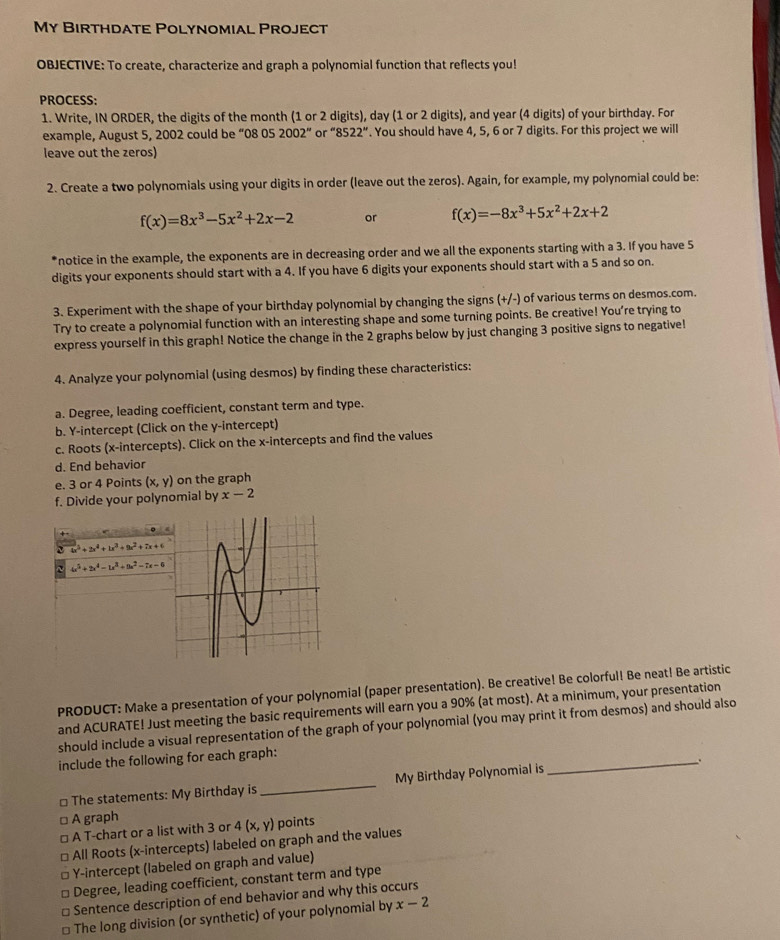 My Birthdate Polynomial Project
OBJECTIVE: To create, characterize and graph a polynomial function that reflects you!
PROCESS:
1. Write, IN ORDER, the digits of the month (1 or 2 digits), day (1 or 2 digits), and year (4 digits) of your birthday. For
example, August 5, 2002 could be “08 05 2002''c r''8522''. You should have 4, 5, 6 or 7 digits. For this project we will
leave out the zeros)
2. Create a two polynomials using your digits in order (leave out the zeros). Again, for example, my polynomial could be:
f(x)=8x^3-5x^2+2x-2 or f(x)=-8x^3+5x^2+2x+2
*notice in the example, the exponents are in decreasing order and we all the exponents starting with a 3. If you have 5
digits your exponents should start with a 4. If you have 6 digits your exponents should start with a 5 and so on.
3. Experiment with the shape of your birthday polynomial by changing the signs (+/-) of various terms on desmos.com.
Try to create a polynomial function with an interesting shape and some turning points. Be creative! You're trying to
express yourself in this graph! Notice the change in the 2 graphs below by just changing 3 positive signs to negative!
4. Analyze your polynomial (using desmos) by finding these characteristics:
a. Degree, leading coefficient, constant term and type.
b. Y-intercept (Click on the y-intercept)
c. Roots (x-intercepts). Click on the x-intercepts and find the values
d. End behavior
e. 3 or 4 Points (x,y) on the graph
f. Divide your polynomial by x-2
4x^3+2x^4+u^3+9x^2+7x+6
~ 4x^5+2x^4-1x^3+9x^2-7x-6
PRODUCT: Make a presentation of your polynomial (paper presentation). Be creative! Be colorful! Be neat! Be artistic
and ACURATE! Just meeting the basic requirements will earn you a 90% (at most). At a minimum, your presentation
should include a visual representation of the graph of your polynomial (you may print it from desmos) and should also
include the following for each graph:
_、.
* The statements: My Birthday is _My Birthday Polynomial is
A graph
A T-chart or a list with 3 or 4(x,y) points
All Roots (x-intercepts) labeled on graph and the values
I Y-intercept (labeled on graph and value)
Degree, leading coefficient, constant term and type
Sentence description of end behavior and why this occurs
The long division (or synthetic) of your polynomial by x-2