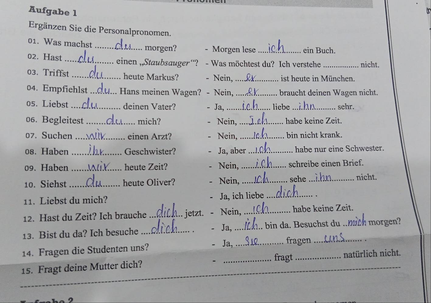 Aufgabe l 
Ergänzen Sie die Personalpronomen. 
01. Was machst_ _ein Buch. 
morgen? Morgen lese 
02. Hast _einen ,,Staubsauger“? - Was möchtest du? Ich verstehe _nicht. 
03. Triffst _heute Markus? - Nein, _ist heute in München. 
04. Empfiehlst _Hans meinen Wagen? - Nein, _braucht deinen Wagen nicht. 
05. Liebst _deinen Vater? Ja,_ liebe_ sehr. 
06. Begleitest _mich? Nein, _habe keine Zeit. 
07. Suchen _einen Arzt? Nein,_ bin nicht krank. 
08. Haben _Geschwister? Ja, aber _habe nur eine Schwester. 
09. Haben _heute Zeit? Nein, _schreibe einen Brief. 
10. Siehst _heute Oliver? Nein, _sehe _nicht. 
11. Liebst du mich? 
Ja, ich liebe_ 
12. Hast du Zeit? Ich brauche _jetzt. Nein, _habe keine Zeit. 
Ja, 
13. Bist du da? Ich besuche __bin da. Besuchst du mith morgen? 
Ja,_ fragen_ 
14. Fragen die Studenten uns? 
_fragt _natürlich nicht. 
15. Fragt deine Mutter dich? 
-