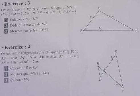 Exercice : 3 
On considère la figure ci-contre tel que : (MN) |
F B) EM-2; EB=9; EF=6; BF=12 BH=8
Calculer EN et MN
Déduire la mesure de NB
Montrer que (NH)parallel (EF)
Exercice : 4 
On considère la figure ci-contre tel que : (EF)beginvmatrix endvmatrix (BC).
AB=4cm; AC=5cm; AM=6cm; AF=10cm
AN=4.8cm ct BC=7cm
1 Calculer AE et EF
Montrer que (MN)parallel (BC)
Calculer MN