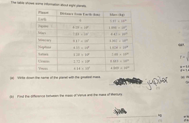 The table shows some information about eight planets.
Q27.
T=sqrt()
w=5
d=1
(a) Write down the name of the planet with the greatest mass. (a) W
Gr
(b) Find the difference between the mass of Venus and the mass of Mercury.
kg w is
(1) d is