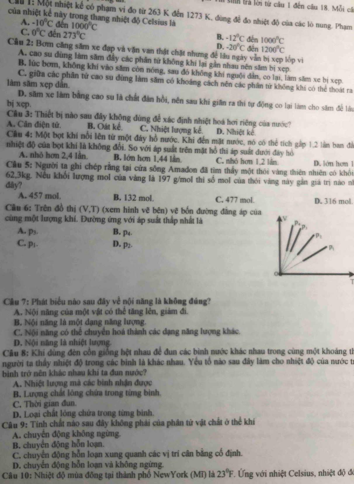 sinh trả lời từ câu 1 đến câu 18. Mỗi câ
Cầu 1: Một nhiệt kế có phạm vi đo từ 263 K đến 1273 K, dùng đề đo nhiệt độ của các lò nung. Phạm
của nhiệt kế này trong thang nhiệt độ Celsius là
A. -10°C đến 1000^0C 1000^0C
C. 0°C đến 273°C -20°C đến
B. -12°C
D. đền 1200^0C
Câu 2: Bơm căng săm xe đạp và vặn van thật chặt nhưng đề lâu ngày vẫn lốp vì
A. cao su dùng làm săm đầy các phân tử không khí lại gần nhau nên săm bị xẹp.
B lúc bơm, không khí vào săm còn nóng, sau đó không khí nguội dân, co lại, làm săm xe bị xẹp.
C. giữa các phân tử cao su đùng làm săm có khoảng cách nên các phân tử không khí có thể thoát ra
làm săm xẹp dân.
D. săm xe làm bằng cao su là chất đàn hồi, nên sau khi giãn ra thi tự động co lại làm cho săm để lâu
bị xęp.
Câu 3: Thiết bị nào sau đây không dùng để xác định nhiệt hoá hơi riêng của nước?
A. Cân điện tử. B. Oát kế. C. Nhiệt lượng kế. D. Nhiệt kế.
Câu 4: Một bọt khí nổi lên từ một đáy hồ nước. Khi đến mặt nước, nó có thể tích gập 1,2 lần ban đầ
nhiệt độ của bọt khí là không đổi. So với áp suất trên mặt hồ thì áp suất dưới đây hồ
A. nhỏ hơn 2,4 lần. B. lớn hơn 1,44 lần. C. nhỏ hơn 1,2 lần.
D. lớn hơn 1
Câu 5: Người ta ghi chép rằng tại cửa sông Amadon đã tìm thấy một thỏi vàng thiên nhiên có khổi
62,3kg. Nếu khối lượng mol của vàng là 197 g/mol thì số mol của thỏi vàng này gần giá trị nào nh
đây?
A. 457 mol. B. 132 mol. C. 477 mol.
D. 316 mol.
Câu 6: Trên đồ thị (V,T) (xem hình vẽ bên) vẽ bốn đường đẳng áp của
cùng một lượng khí. Đường ứng với áp suất thấp nhất là
A. p3. B. p4.
C. p⊥. D. p2. 
T
Câu 7: Phát biểu nào sau đây về nội năng là không đúng?
A. Nội năng của một vật có thể tăng lên, giảm đi.
B. Nội năng là một dạng năng lượng.
C, Nội năng có thể chuyển hoá thành các đạng năng lượng khác.
D. Nội năng là nhiệt lượng.
Câu 8: Khí dùng đèn cổn giống hệt nhau để đun các bình nước khác nhau trong cùng một khoảng th
người ta thấy nhiệt độ trong các bình là khác nhau. Yếu tổ nào sau đây làm cho nhiệt độ của nước từ
bình trở nên khác nhau khi ta đun nước?
A. Nhiệt lượng mà các bình nhận được
B. Lượng chất lỏng chứa trong từng bình.
C. Thời gian đun.
D. Loại chất lỏng chứa trong từng bình.
Câu 9: Tính chất nào sau đây không phải của phân tử vật chất ở thể khí
A. chuyển động không ngừng.
B. chuyển động hỗn loạn.
C. chuyển động hỗn loạn xung quanh các vị trí cân bằng cố định.
D. chuyển động hỗn loạn và không ngừng.
Câu 10: Nhiệt độ mùa đông tại thành phố NewYork (Mĩ) là 23°F. Ứng với nhiệt Celsius, nhiệt độ đó