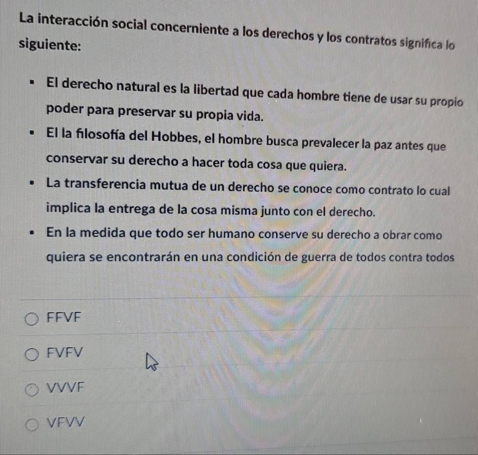 La interacción social concerniente a los derechos y los contratos significa lo
siguiente:
El derecho natural es la libertad que cada hombre tiene de usar su propio
poder para preservar su propia vida.
El la filosofía del Hobbes, el hombre busca prevalecer la paz antes que
conservar su derecho a hacer toda cosa que quiera.
La transferencia mutua de un derecho se conoce como contrato lo cual
implica la entrega de la cosa misma junto con el derecho.
En la medida que todo ser humano conserve su derecho a obrar como
quiera se encontrarán en una condición de guerra de todos contra todos
FFVF
FVFV
VVVF
VFVV