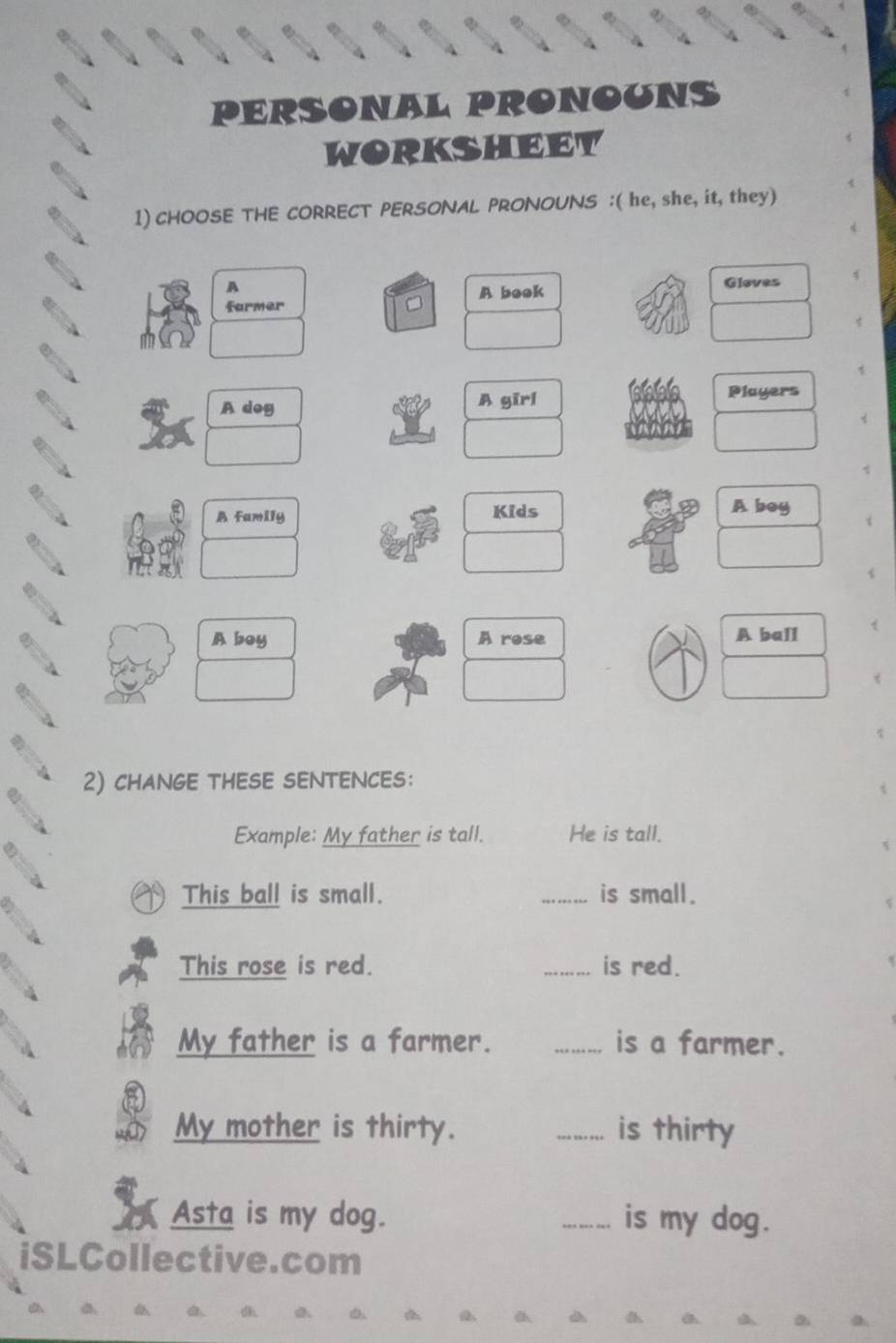 PERSONAL PRONOUNS 
WORKSHEET 
1) CHOOSE THE CORRECT PERSONAL PRONOUNS :( he, she, it, they) 
A 
farmer A beok Gloves 
A dog A gīrl 
Players 
A family Kids 
A boy 
A boy A rose A ball 
2) chANGE THESE SENTENCES: 
Example: My father is tall. He is tall. 
This ball is small. _is small. 
This rose is red. _is red. 
My father is a farmer. _is a farmer. 
My mother is thirty. _is thirty 
Asta is my dog. _is my dog. 
iSLCollective.com