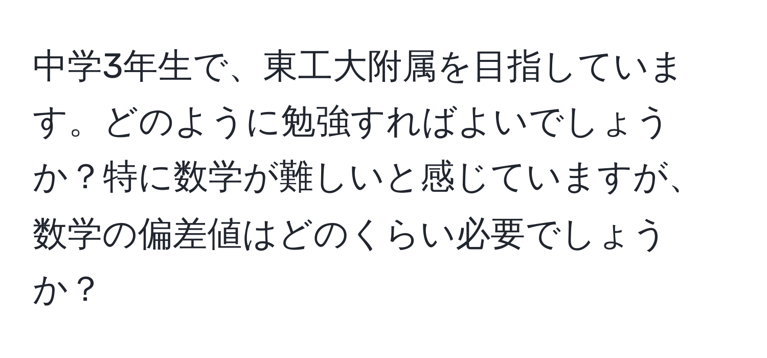 中学3年生で、東工大附属を目指しています。どのように勉強すればよいでしょうか？特に数学が難しいと感じていますが、数学の偏差値はどのくらい必要でしょうか？