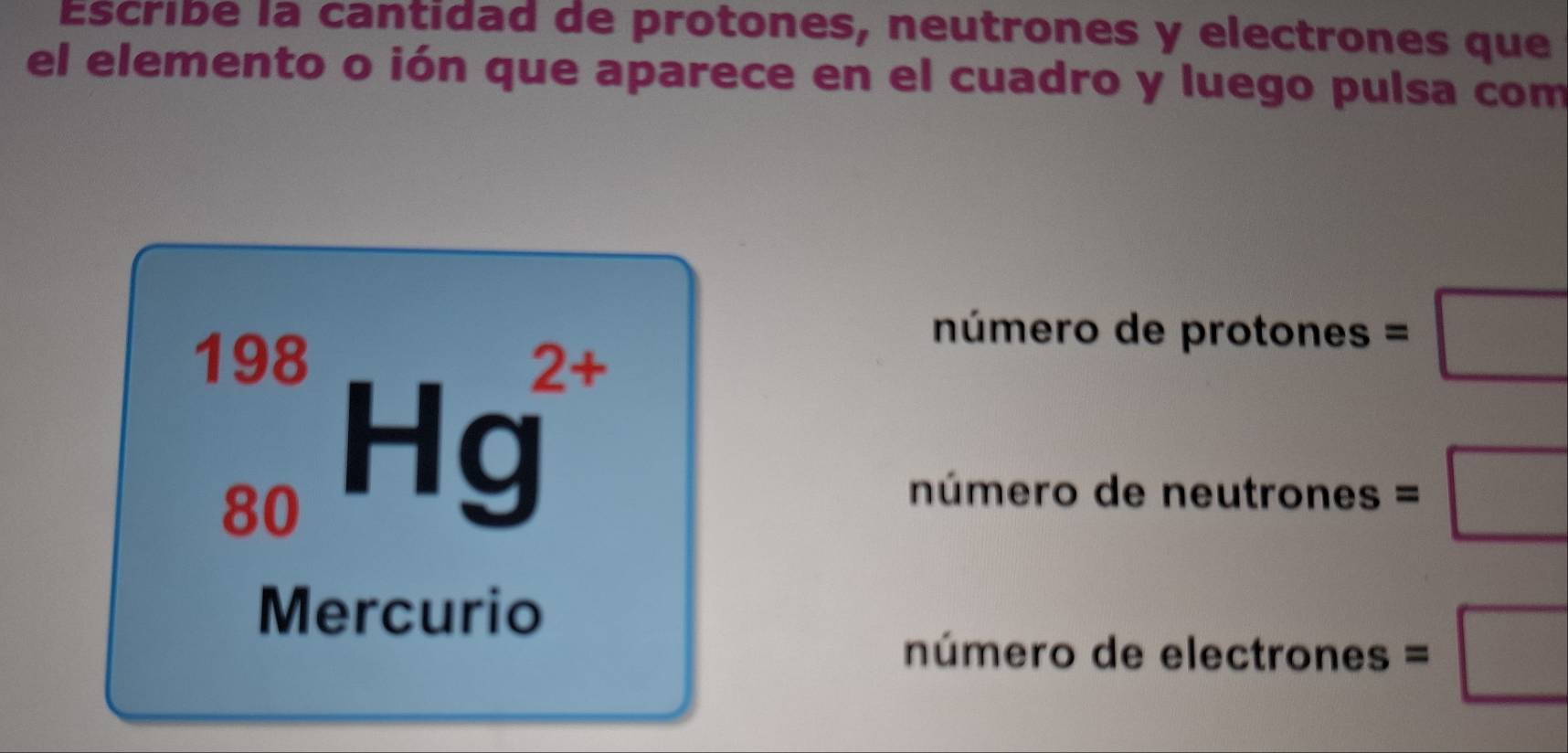 Escribe la cantidad de protones, neutrones y electrones que
el elemento o ión que aparece en el cuadro y luego pulsa com
_(80)^(198)Hg^(2+)
número de protones =□
número de neutrones =□
Mercurio
número de electrones =□