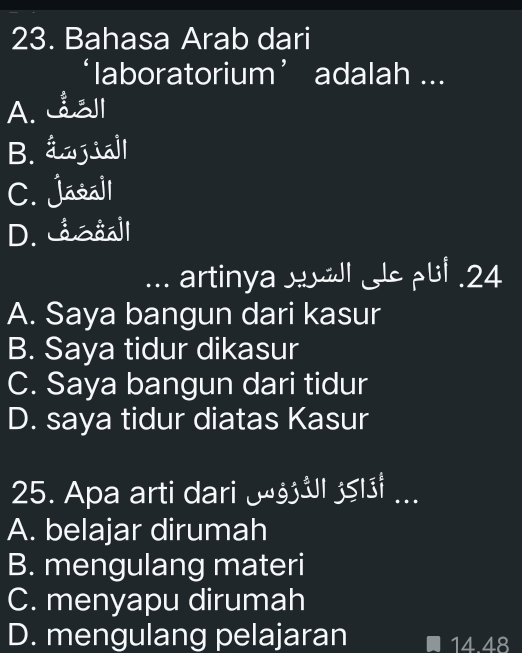 Bahasa Arab dari
‘laboratorium’ adalah ...
A. l
B. âwjiall
C. Jasall
D. caaåall
... artinya ul . 24
A. Saya bangun dari kasur
B. Saya tidur dikasur
C. Saya bangun dari tidur
D. saya tidur diatas Kasur
25. Apa arti dari _ UI I ...
A. belajar dirumah
B. mengulang materi
C. menyapu dirumah
D. mengulang pelajaran 14.48