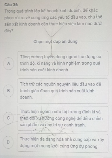 Trong quá trình lập kế hoạch kinh doanh, để khắc
phục rúi ro về cung ứng các yếu tố đầu vào, chú thể
sản xất kinh doanh cần thực hiện việc làm nào dưới
đây?
Chọn một đáp án đúng
Tăng cường tuyển dụng người lao động có
A trình độ, kĩ năng và kinh nghiệm trong quá
trinh sản xuất kinh doanh.
Tích trữ các nguồn nguyên liệu đầu vào để
B tránh gián đoạn quá trình sản xuất kinh
doanh.
Thực hiện nghiên cứu thị trường định kì và
C theo dõi xu hướng công nghệ để điều chỉnh
sản phẩm và duy trì sự cạnh tranh.
D Thực hiện đa dạng hóa nhà cung cấp và xây
dựng một mạng lưới cung ứng dự phòng.