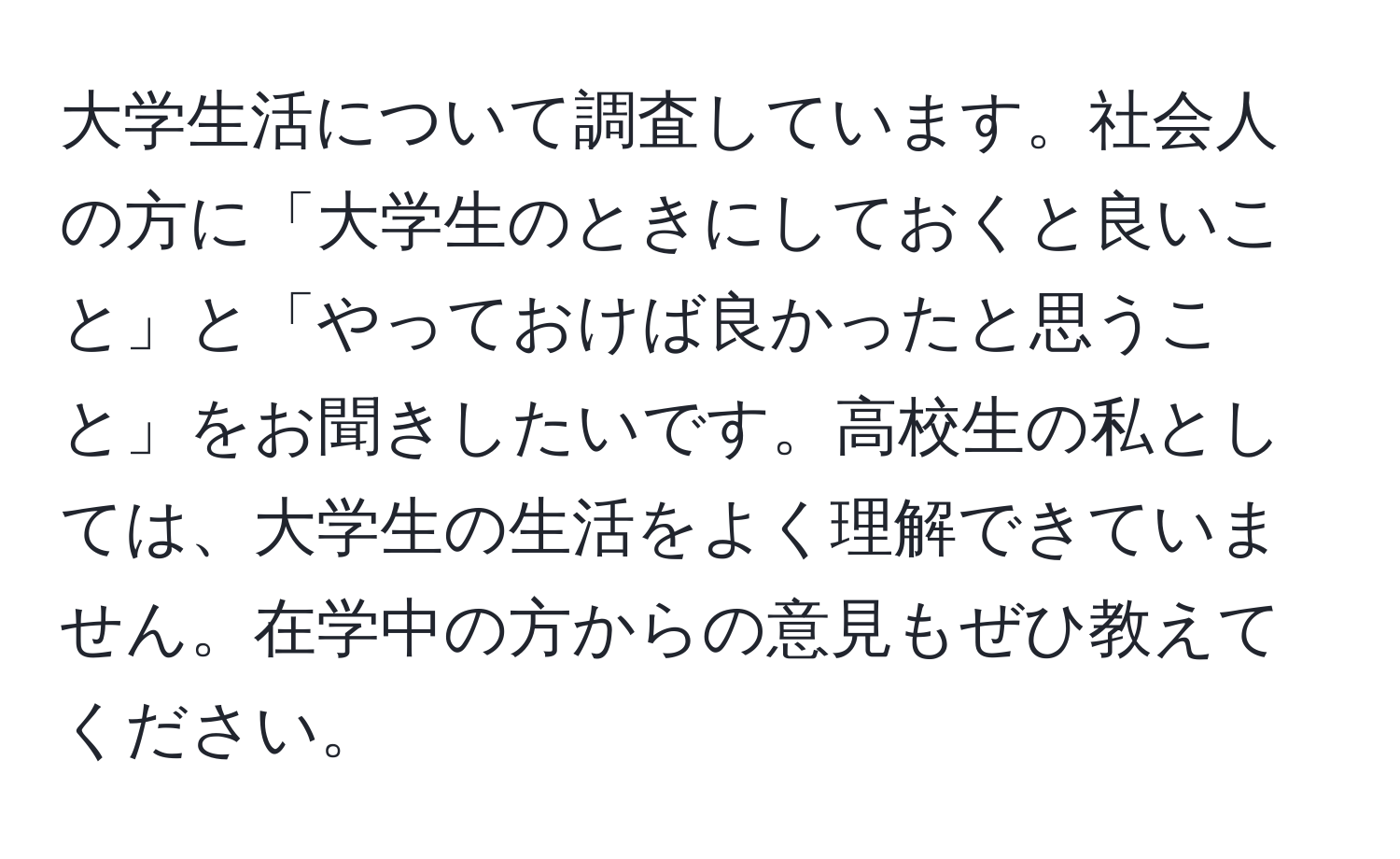 大学生活について調査しています。社会人の方に「大学生のときにしておくと良いこと」と「やっておけば良かったと思うこと」をお聞きしたいです。高校生の私としては、大学生の生活をよく理解できていません。在学中の方からの意見もぜひ教えてください。