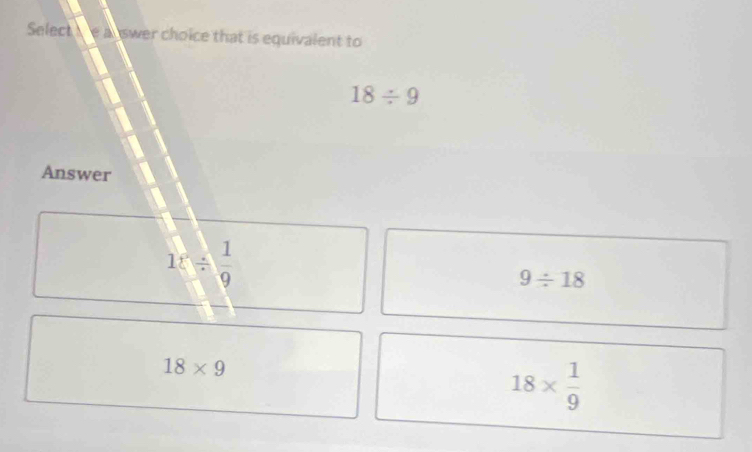 Select e auswer choice that is equivalent to
18/ 9
Answer
1:/  1/9 
9/ 18
18* 9
18*  1/9 