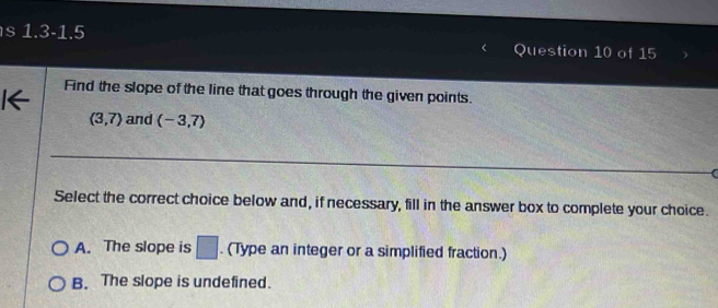 1.3-1.5 
Question 10 of 15
Find the slope of the line that goes through the given points.
(3,7) and (-3,7)
Select the correct choice below and, if necessary, fill in the answer box to complete your choice.
A. The slope is □. (Type an integer or a simplified fraction.)
B. The slope is undefined.