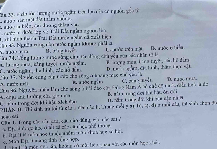 3âu 32. Phần lớn lượng nước ngầm trên lục địa có nguồn gốc từ
A nước trên mặt đất thẩm xuống.
3. nước từ biển, đại dương thẩm vào.
C. nước từ dưới lớp vỏ Trái Đất ngắm ngược lên.
0. khi hình thành Trái Đất nước ngầm đã xuất hiện.
Câu 33. Nguồn cung cấp nước ngầm không phải là
A. nước mưa. B. băng tuyết. C. nước trên mặt. D. nước ở biển.
Câu 34. Tổng lượng nước sông chịu tác động chủ yếu của các nhân tố là
A. lượng mưa, băng tuyết, nước ngầm. B. lượng mựa, băng tuyết, các hồ đầm.
C. nước ngầm, địa hình, các hồ đầm. D. nước ngầm, địa hình, thảm thực vật.
Câu 35. Nguồn cung cấp nước cho sông ở hoang mạc chủ yếu là
A. nước mặt. B. nước ngầm. C. băng tuyết. D. nước mưa.
Câu 36. Nguyên nhân làm cho sông ở hải đảo của Đông Nam Á có chế độ nước điều hoà là do
A. chịu ảnh hưởng của gió mùa. B. nằm trong đới khí hậu ôn đới.
C. nằm trong đới khí hậu xích đạo. D. nằm trong đới khí hậu cận nhiệt.
PHÀN II. Thí sinh trả lời từ câu 1 đến câu 8. Trong mỗi ý a), b), c), d) ở mỗi câu, thí sinh chọn đú
hoặc sai.
Câu 1. Trong các câu sau, câu nào đúng, câu nào sai ?
a. Địa li được học ở tất cả các cấp học phổ thông.
b. Địa lí là môn học thuộc nhóm môn khoa học xã hội.
c. Môn Địa lí mang tính tổng hợp.
d Dia lí là môn độc lập, không có mối liên quan với các môn học khác.