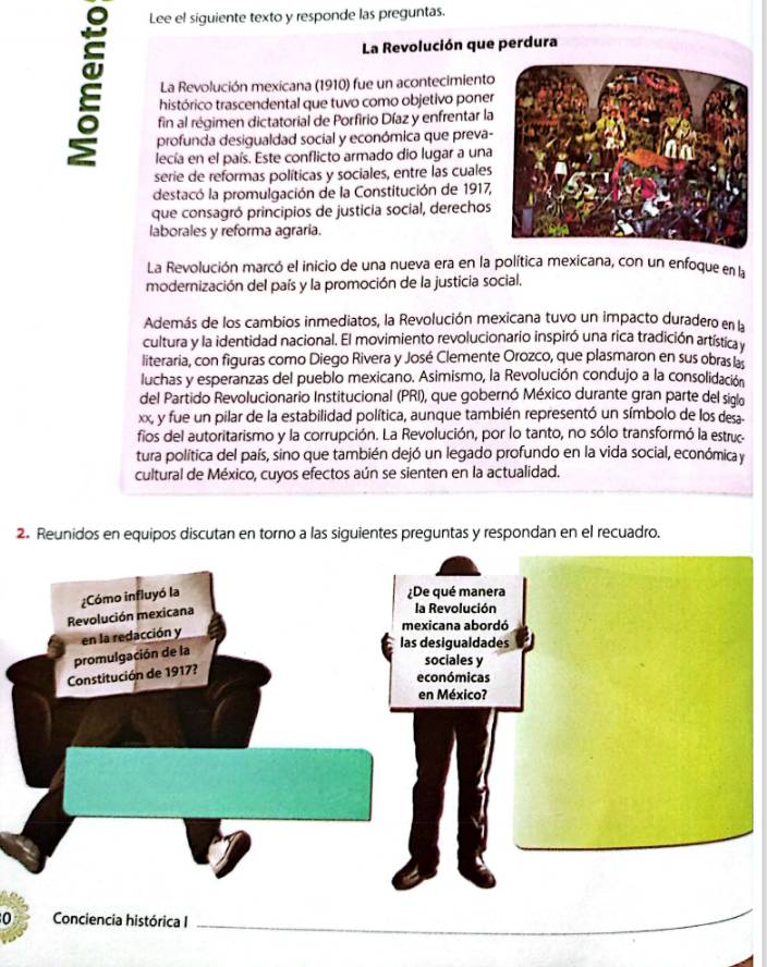 Lee el siguiente texto y responde las preguntas.
La Revolución que perdura
La Revolución mexicana (1910) fue un acontecimiento
histórico trascendental que tuvo como objetivo poner
fin al régimen dictatorial de Porfirio Díaz y enfrentar la
profunda desigualdad social y económica que preva-
lecía en el país. Este conflicto armado dio lugar a una
serie de reformas políticas y sociales, entre las cuales
destacó la promulgación de la Constitución de 1917,
que consagró principios de justicia social, derechos
laborales y reforma agraria.
La Revolución marcó el inicio de una nueva era en la política mexicana, con un enfoque en la
modernización del país y la promoción de la justicia social.
Además de los cambios inmediatos, la Revolución mexicana tuvo un impacto duradero en la
cultura y la identidad nacional. El movimiento revolucionario inspiró una rica tradición artística y
literaria, con figuras como Diego Rivera y José Clemente Orozco, que plasmaron en sus obras a
luchas y esperanzas del pueblo mexicano. Asimismo, la Revolución condujo a la consolidación
del Partido Revolucionario Institucional (PRI), que gobernó México durante gran parte del siglo
xx, y fue un pilar de la estabilidad política, aunque también representó un símbolo de los desa
fios del autoritarismo y la corrupción. La Revolución, por lo tanto, no sólo transformó la estruc
tura política del país, sino que también dejó un legado profundo en la vida social, económica y
cultural de México, cuyos efectos aún se sienten en la actualidad.
2. Reunidos en equipos discutan en torno a las siguientes preguntas y respondan en el recuadro.
0 Conciencia histórica I
_