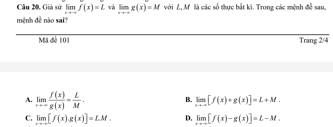 Giả sử limlimits _xto -∈fty f(x)=L và limlimits _xto -∈fty g(x)=M với L,Mô là các số thực bất kì. Trong các mệnh đề sau,
mệnh đề nào sai?
Mã đề 101 Trang 2/4
A. limlimits _xto -∈fty  f(x)/g(x) = L/M .
B. limlimits _xto -∈fty [f(x)+g(x)]=L+M.
C. limlimits _xto -∈fty [f(x).g(x)]=L.M. D. limlimits _xto -∈fty [f(x)-g(x)]=L-M.