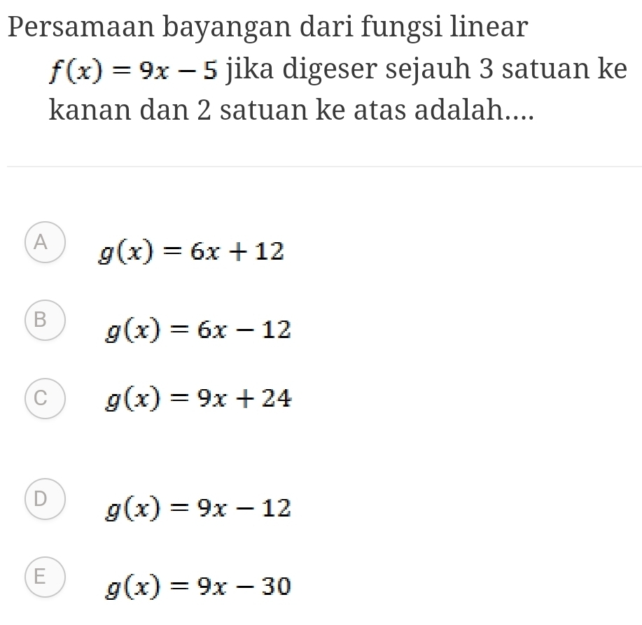 Persamaan bayangan dari fungsi linear
f(x)=9x-5 jika digeser sejauh 3 satuan ke
kanan dan 2 satuan ke atas adalah....
A g(x)=6x+12
B g(x)=6x-12
C g(x)=9x+24
D g(x)=9x-12
E g(x)=9x-30