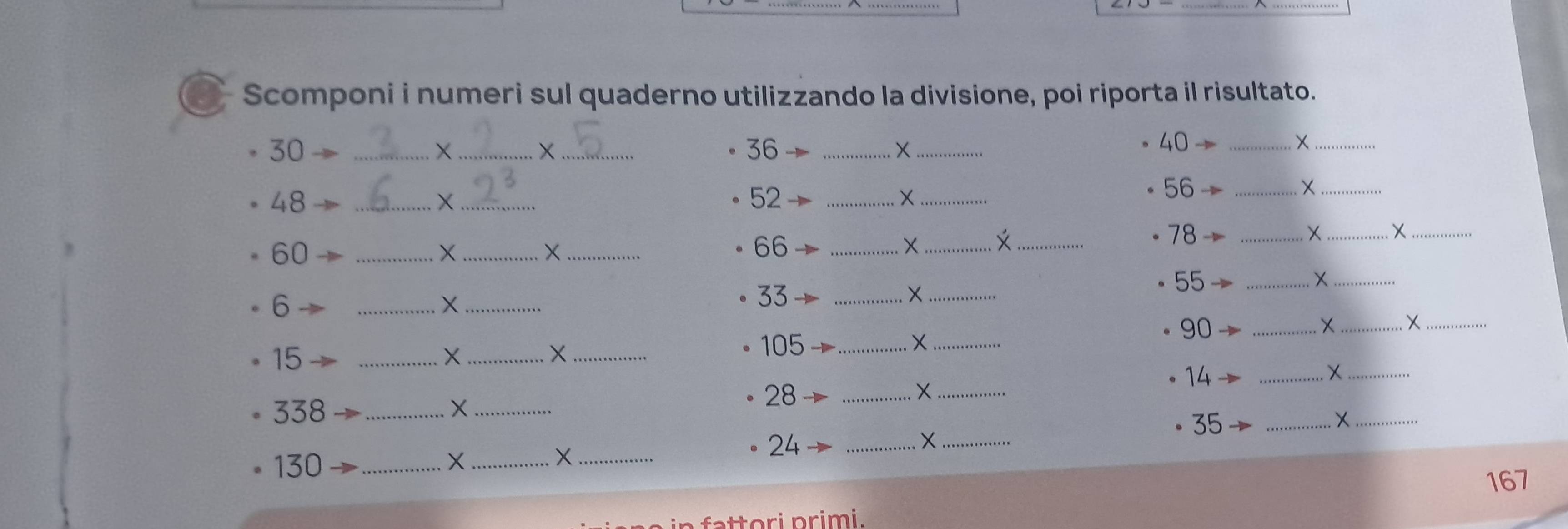 Scomponi i numeri sul quaderno utilizzando la divisione, poi riporta il risultato.
30 _ X _ X 36 _ X_  40 ÷_ 
_
48
__X
52 _ 
_X
56→ _ 
_ 
__X
60 _ 
_X 
_X
66 _ 
X_ _
78
_
55 _ 
6 
__X
33
_× 
_×_
90 _ 
+_ X_
15
_X_ 
_×
105 _X_ 
14 
_X_
338 _X_
28 _ 
_× 
_ 
_X
35 _
130 _ X _ X_ 
24 _
167
t ori primi .